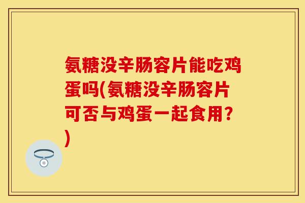 氨糖没辛肠容片能吃鸡蛋吗(氨糖没辛肠容片可否与鸡蛋一起食用？)