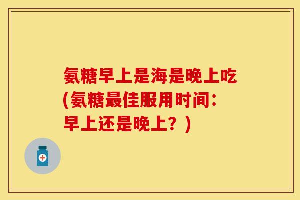 氨糖早上是海是晚上吃(氨糖最佳服用时间：早上还是晚上？)