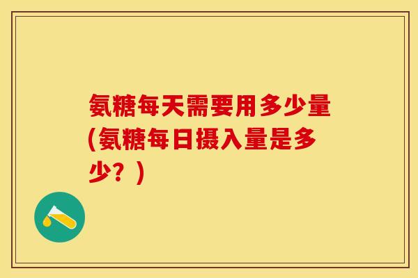 氨糖每天需要用多少量(氨糖每日摄入量是多少？)