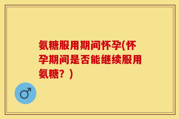 氨糖服用期间怀孕(怀孕期间是否能继续服用氨糖？)