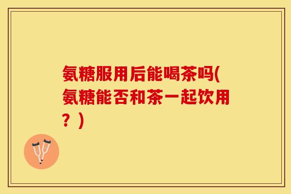 氨糖服用后能喝茶吗(氨糖能否和茶一起饮用？)