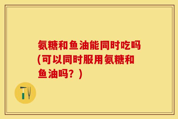 氨糖和鱼油能同时吃吗(可以同时服用氨糖和鱼油吗？)