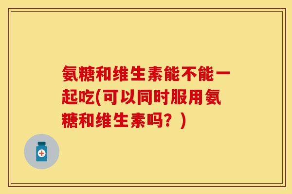 氨糖和维生素能不能一起吃(可以同时服用氨糖和维生素吗？)