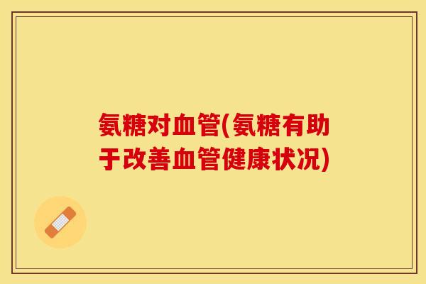 氨糖对血管(氨糖有助于改善血管健康状况)