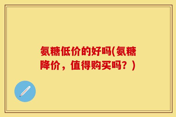 氨糖低价的好吗(氨糖降价，值得购买吗？)