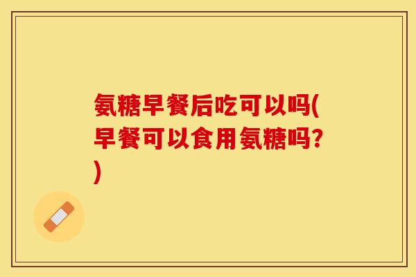 氨糖早餐后吃可以吗(早餐可以食用氨糖吗?) 氨糖早餐后吃可以吗(早餐可以食用氨糖吗?)