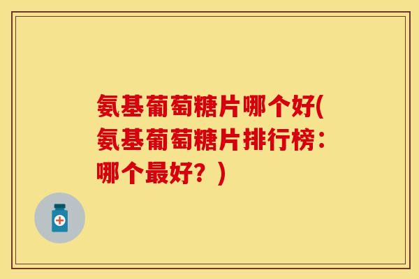 氨基葡萄糖片哪个好(氨基葡萄糖片排行榜：哪个最好？)