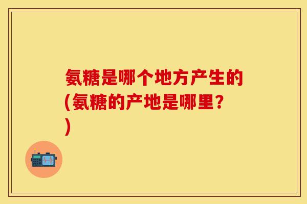 氨糖是哪个地方产生的(氨糖的产地是哪里?) 氨糖是哪个地方产生的(氨糖的产地是哪里?)