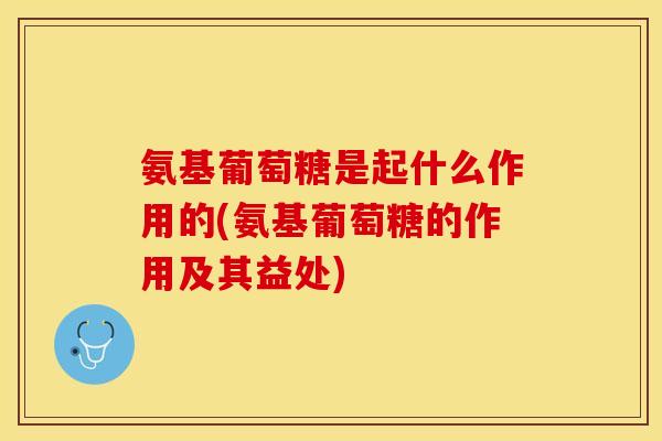 氨基葡萄糖是起什么作用的(氨基葡萄糖的作用及其益处)
