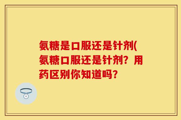 氨糖是口服还是针剂(氨糖口服还是针剂?用药区别你知道吗? 氨糖是口服还是针剂(氨糖口服还是针剂?用药区别你知道吗?