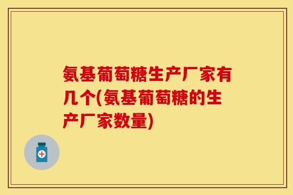 氨基葡萄糖生产厂家有几个(氨基葡萄糖的生产厂家数量)