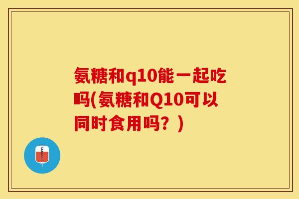 氨糖和q10能一起吃吗(氨糖和Q10可以同时食用吗？)