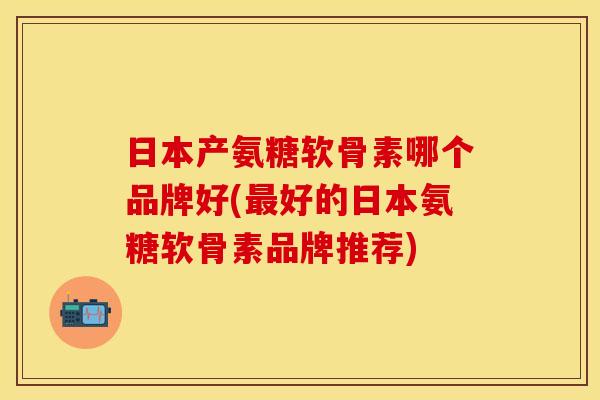 日本产氨糖软骨素哪个品牌好(最好的日本氨糖软骨素品牌推荐)