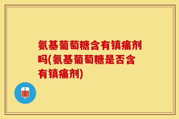 氨基葡萄糖含有镇痛剂吗(氨基葡萄糖是否含有镇痛剂)
