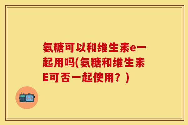 氨糖可以和维生素e一起用吗(氨糖和维生素E可否一起使用？)