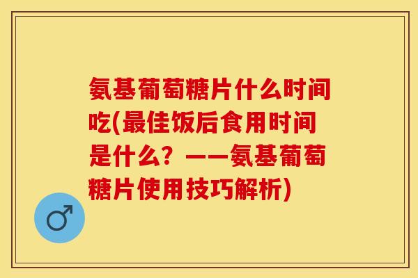 氨基葡萄糖片什么时间吃(最佳饭后食用时间是什么？——氨基葡萄糖片使用技巧解析)