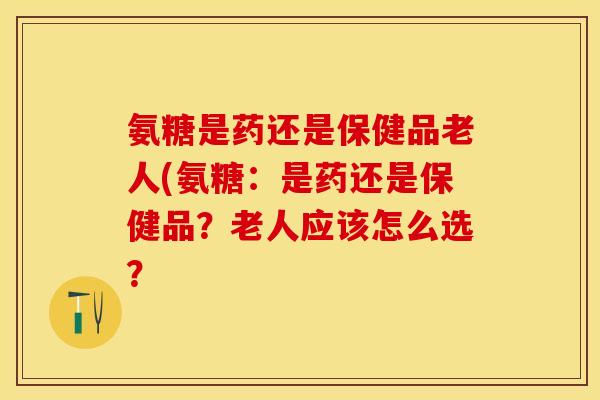 氨糖是药还是保健品老人(氨糖：是药还是保健品？老人应该怎么选？