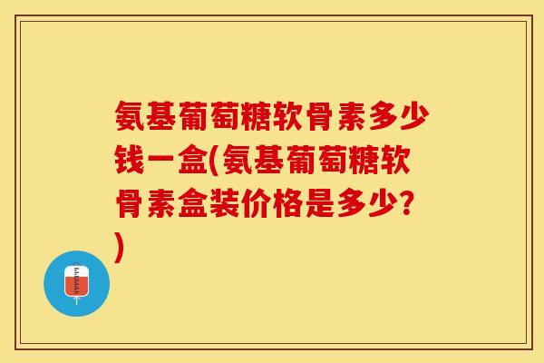氨基葡萄糖软骨素多少钱一盒(氨基葡萄糖软骨素盒装价格是多少？)