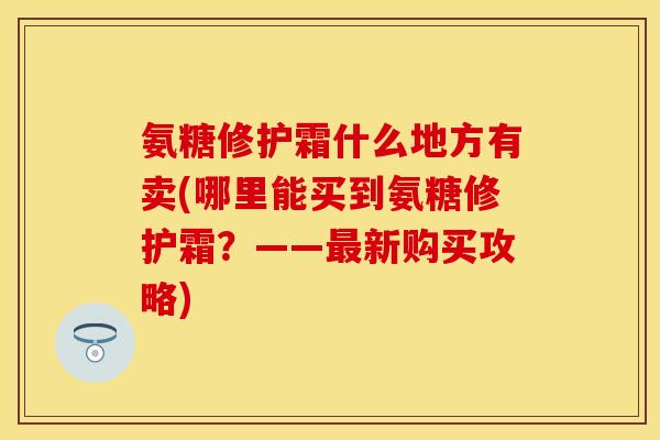 氨糖修护霜什么地方有卖(哪里能买到氨糖修护霜？——最新购买攻略)
