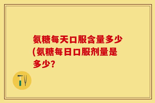 氨糖每天口服含量多少(氨糖每日口服剂量是多少？