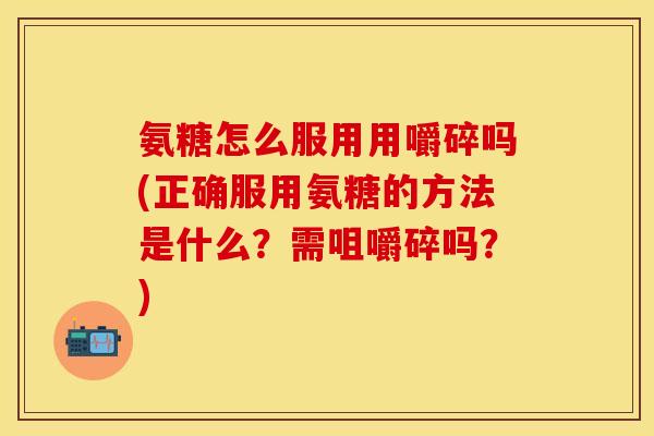 氨糖怎么服用用嚼碎吗(正确服用氨糖的方法是什么？需咀嚼碎吗？)