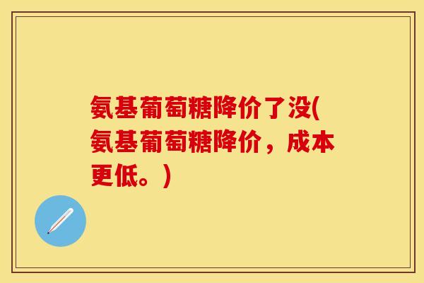 氨基葡萄糖降价了没(氨基葡萄糖降价，成本更低。)