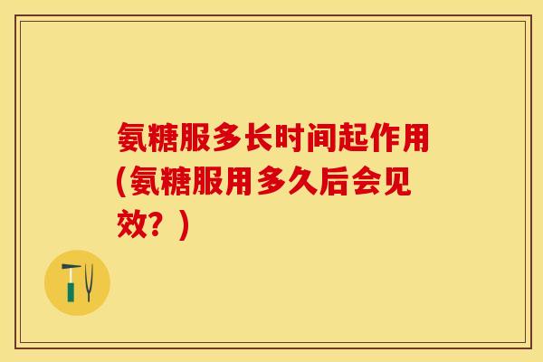 氨糖服多长时间起作用(氨糖服用多久后会见效？)