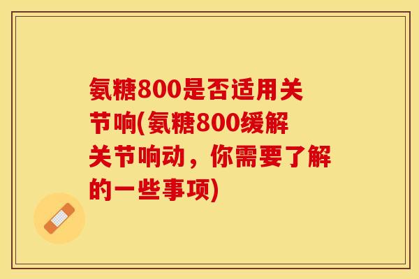 氨糖800是否适用关节响(氨糖800缓解关节响动，你需要了解的一些事项)