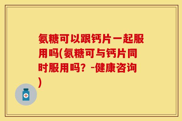 氨糖可以跟钙片一起服用吗(氨糖可与钙片同时服用吗？-健康咨询)
