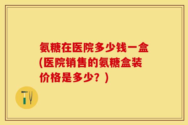 氨糖在医院多少钱一盒(医院销售的氨糖盒装价格是多少？)