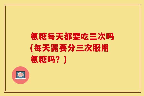 氨糖每天都要吃三次吗(每天需要分三次服用氨糖吗？)