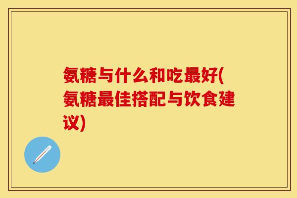 氨糖与什么和吃最好(氨糖最佳搭配与饮食建议)