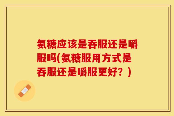 氨糖应该是吞服还是嚼服吗(氨糖服用方式是吞服还是嚼服更好？)