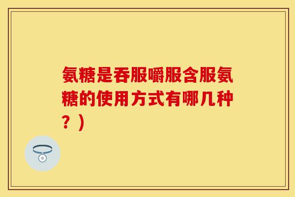 氨糖是吞服嚼服含服氨糖的使用方式有哪几种?) 氨糖是吞服嚼服含服氨糖的使用方式有哪几种?)