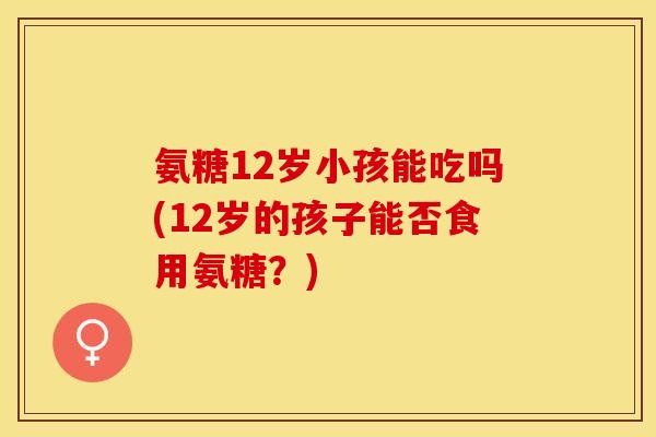 氨糖12岁小孩能吃吗(12岁的孩子能否食用氨糖？)