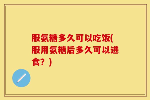 服氨糖多久可以吃饭(服用氨糖后多久可以进食?) 服氨糖多久可以吃饭(服用氨糖后多久可以进食?)