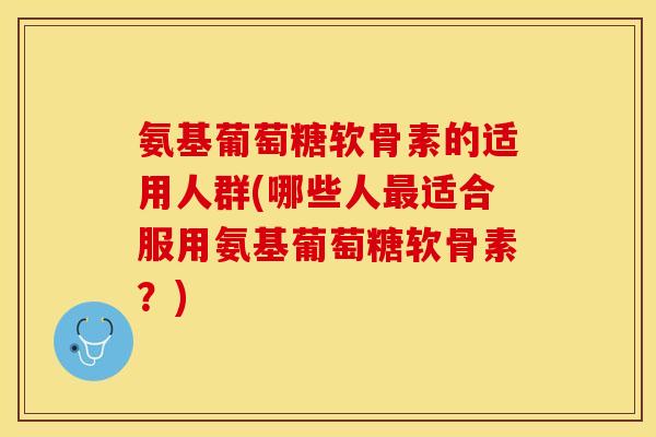 氨基葡萄糖软骨素的适用人群(哪些人最适合服用氨基葡萄糖软骨素？)