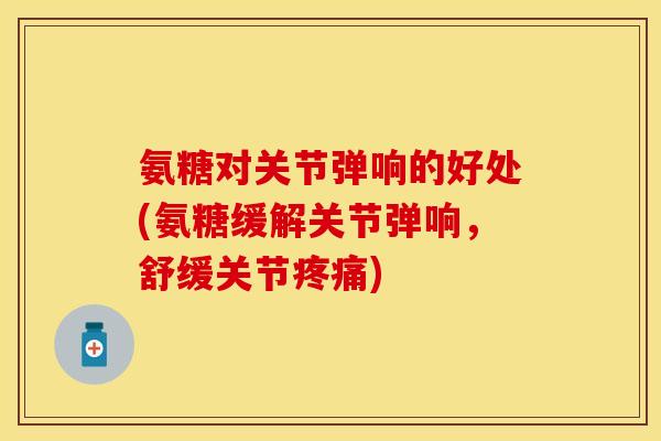 氨糖对关节弹响的好处(氨糖缓解关节弹响，舒缓关节疼痛)