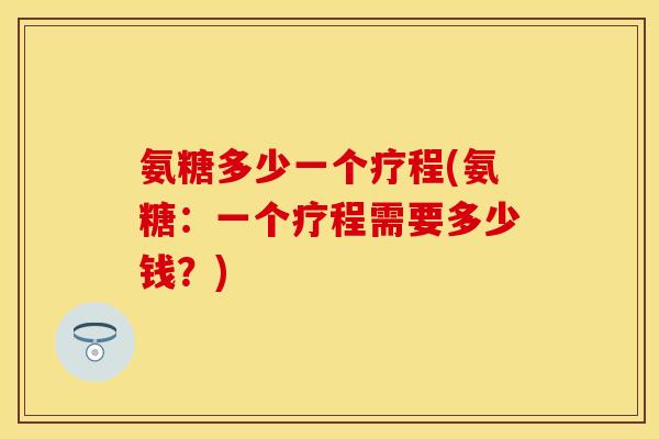 氨糖多少一个疗程(氨糖：一个疗程需要多少钱？)