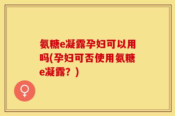 氨糖e凝露孕妇可以用吗(孕妇可否使用氨糖e凝露？)