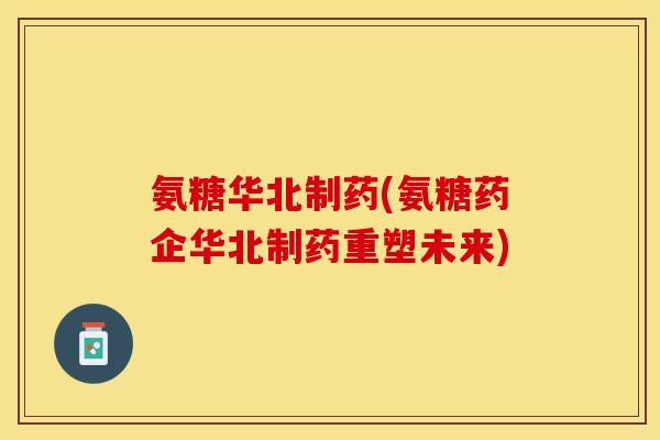 氨糖华北制药(氨糖药企华北制药重塑未来)
