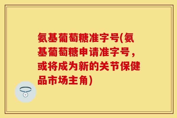 氨基葡萄糖准字号(氨基葡萄糖申请准字号,或将成为新的关节保健品市场主角) 氨基葡萄糖准字号(氨基葡萄糖申请准字号,或将成为新的关节保健品市场主角)