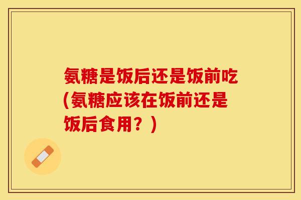 氨糖是饭后还是饭前吃(氨糖应该在饭前还是饭后食用？)