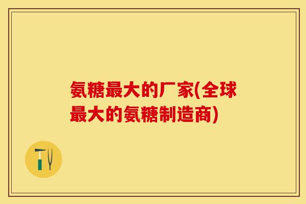 氨糖最大的厂家(全球最大的氨糖制造商)