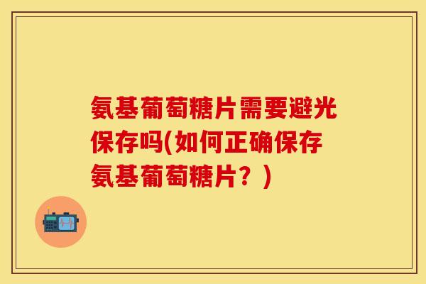 氨基葡萄糖片需要避光保存吗(如何正确保存氨基葡萄糖片？)