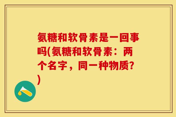氨糖和软骨素是一回事吗(氨糖和软骨素：两个名字，同一种物质？)