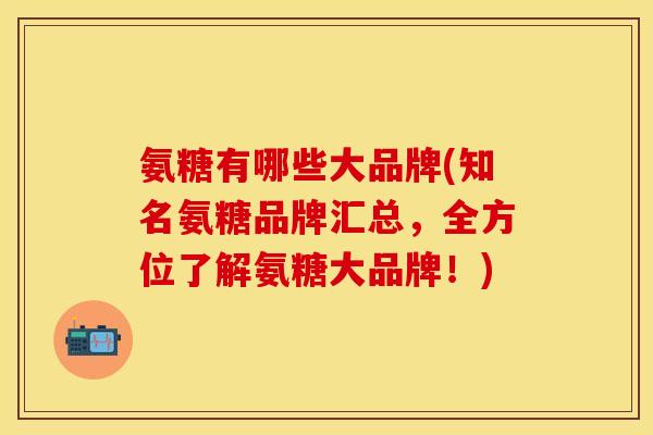 氨糖有哪些大品牌(知名氨糖品牌汇总，全方位了解氨糖大品牌！)