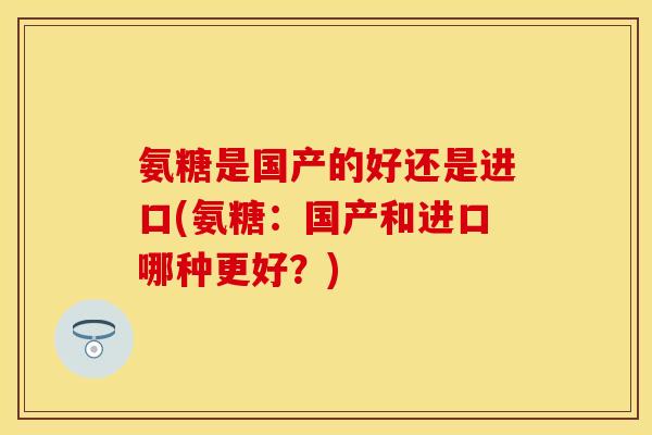 氨糖是国产的好还是进口(氨糖：国产和进口哪种更好？)