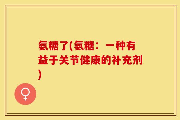 氨糖了(氨糖：一种有益于关节健康的补充剂)