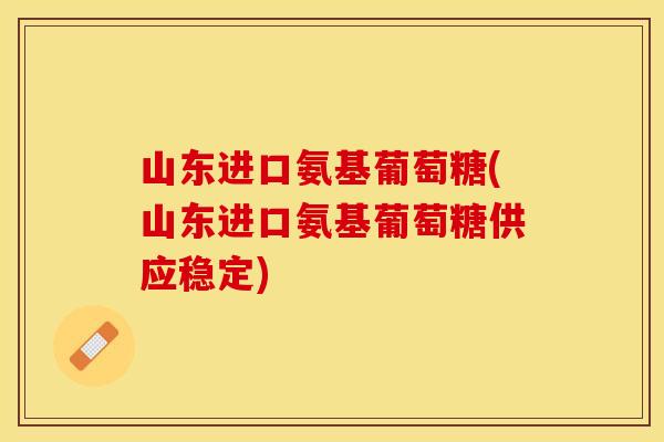 山东进口氨基葡萄糖(山东进口氨基葡萄糖供应稳定)